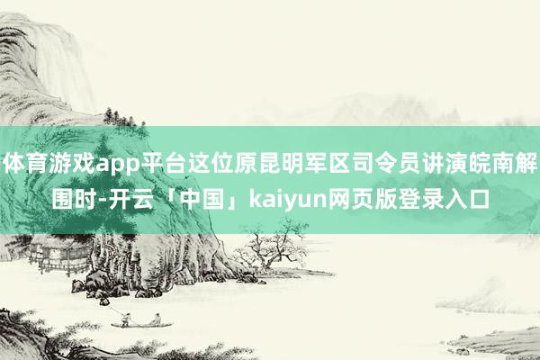 体育游戏app平台这位原昆明军区司令员讲演皖南解围时-开云「中国」kaiyun网页版登录入口