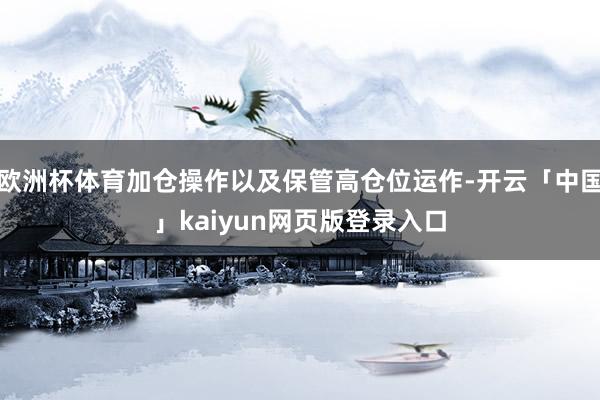 欧洲杯体育加仓操作以及保管高仓位运作-开云「中国」kaiyun网页版登录入口