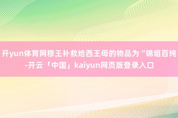 开yun体育网穆王补救给西王母的物品为“锦组百纯-开云「中国」kaiyun网页版登录入口