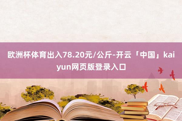欧洲杯体育出入78.20元/公斤-开云「中国」kaiyun网页版登录入口