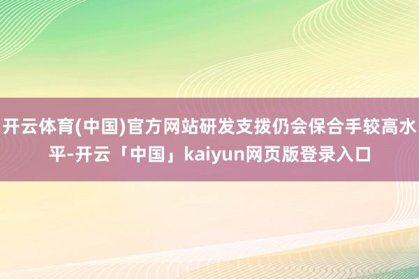 开云体育(中国)官方网站研发支拨仍会保合手较高水平-开云「中国」kaiyun网页版登录入口