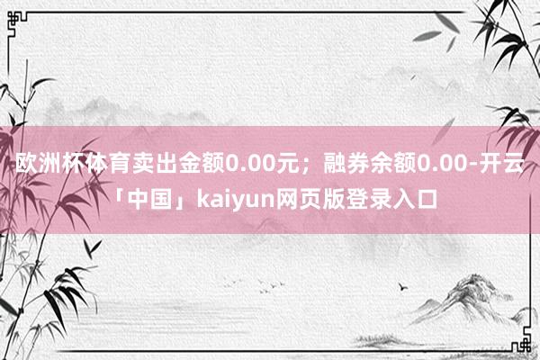 欧洲杯体育卖出金额0.00元；融券余额0.00-开云「中国」kaiyun网页版登录入口