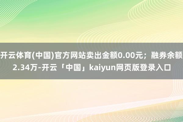 开云体育(中国)官方网站卖出金额0.00元；融券余额2.34万-开云「中国」kaiyun网页版登录入口