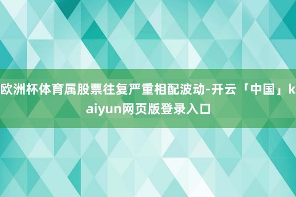 欧洲杯体育属股票往复严重相配波动-开云「中国」kaiyun网页版登录入口