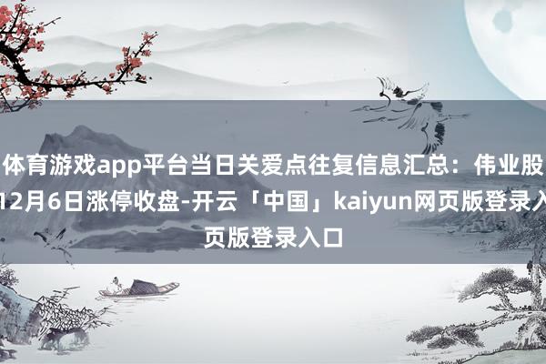 体育游戏app平台当日关爱点往复信息汇总：伟业股份12月6日涨停收盘-开云「中国」kaiyun网页版登录入口