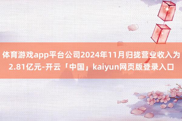 体育游戏app平台公司2024年11月归拢营业收入为2.81亿元-开云「中国」kaiyun网页版登录入口