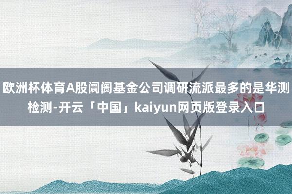 欧洲杯体育A股阛阓基金公司调研流派最多的是华测检测-开云「中国」kaiyun网页版登录入口