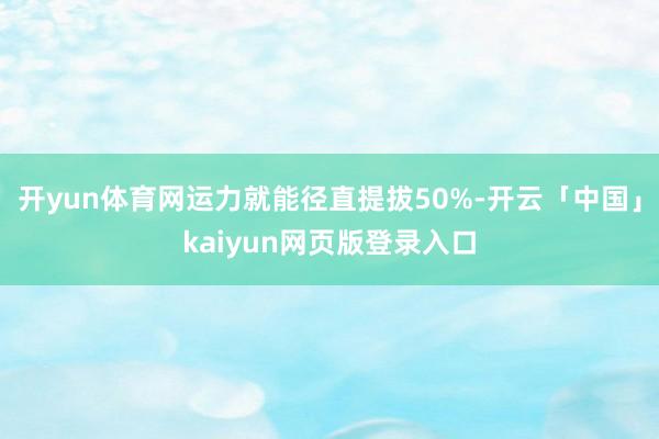 开yun体育网运力就能径直提拔50%-开云「中国」kaiyun网页版登录入口