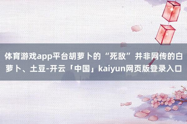 体育游戏app平台胡萝卜的 “死敌” 并非网传的白萝卜、土豆-开云「中国」kaiyun网页版登录入口