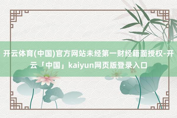 开云体育(中国)官方网站未经第一财经籍面授权-开云「中国」kaiyun网页版登录入口