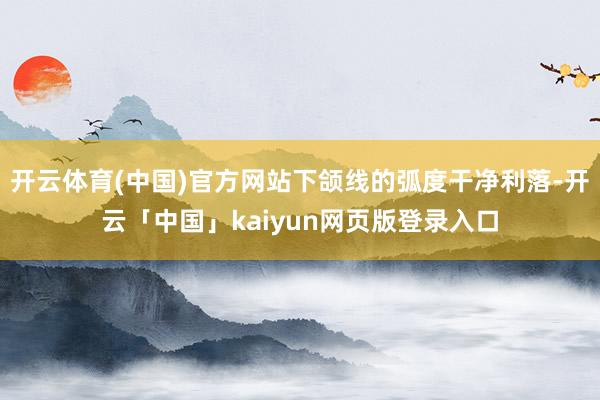 开云体育(中国)官方网站下颌线的弧度干净利落-开云「中国」kaiyun网页版登录入口