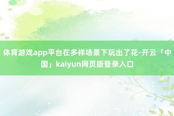 体育游戏app平台在多样场景下玩出了花-开云「中国」kaiyun网页版登录入口