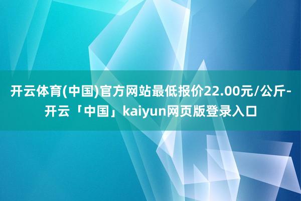 开云体育(中国)官方网站最低报价22.00元/公斤-开云「中国」kaiyun网页版登录入口