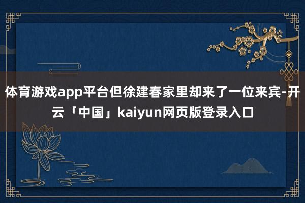 体育游戏app平台但徐建春家里却来了一位来宾-开云「中国」kaiyun网页版登录入口