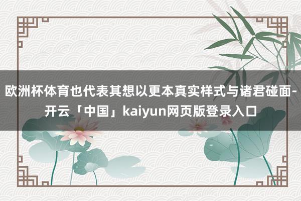 欧洲杯体育也代表其想以更本真实样式与诸君碰面-开云「中国」kaiyun网页版登录入口