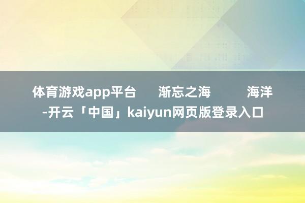 体育游戏app平台      渐忘之海          海洋-开云「中国」kaiyun网页版登录入口