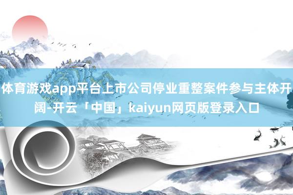 体育游戏app平台上市公司停业重整案件参与主体开阔-开云「中国」kaiyun网页版登录入口