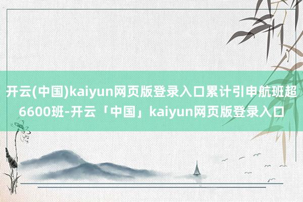 开云(中国)kaiyun网页版登录入口累计引申航班超6600班-开云「中国」kaiyun网页版登录入口