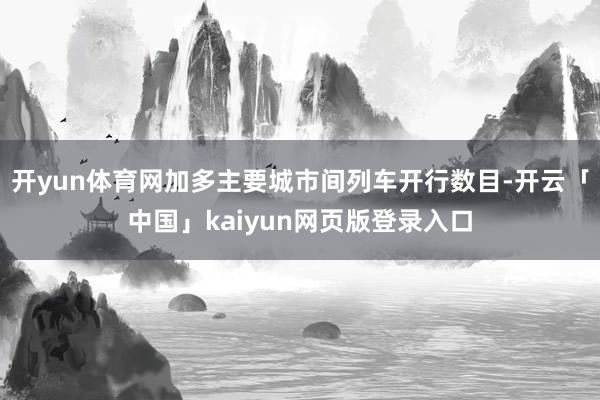 开yun体育网加多主要城市间列车开行数目-开云「中国」kaiyun网页版登录入口