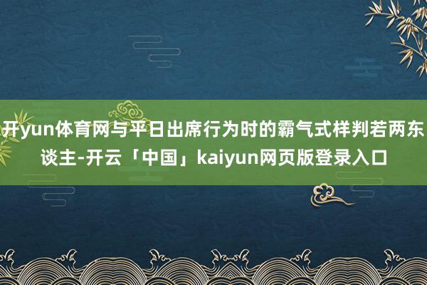 开yun体育网与平日出席行为时的霸气式样判若两东谈主-开云「中国」kaiyun网页版登录入口