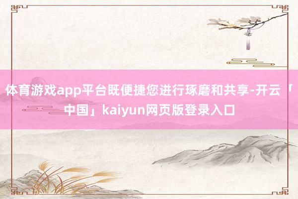 体育游戏app平台既便捷您进行琢磨和共享-开云「中国」kaiyun网页版登录入口