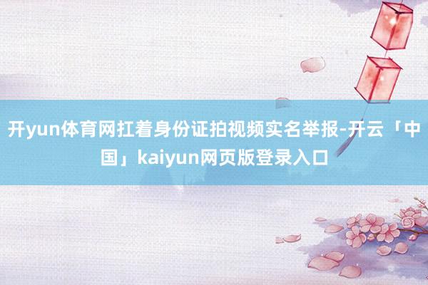 开yun体育网扛着身份证拍视频实名举报-开云「中国」kaiyun网页版登录入口