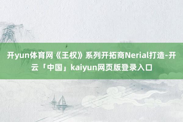 开yun体育网《王权》系列开拓商Nerial打造-开云「中国」kaiyun网页版登录入口