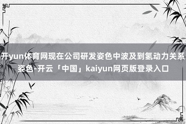 开yun体育网现在公司研发姿色中波及到氢动力关系姿色-开云「中国」kaiyun网页版登录入口