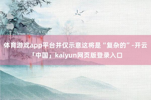 体育游戏app平台并仅示意这将是“复杂的”-开云「中国」kaiyun网页版登录入口