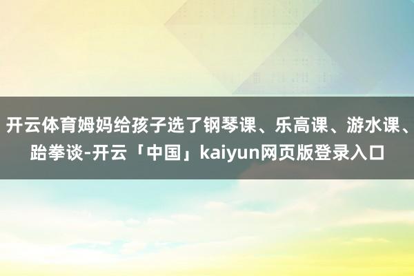 开云体育姆妈给孩子选了钢琴课、乐高课、游水课、跆拳谈-开云「中国」kaiyun网页版登录入口