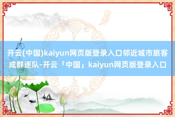 开云(中国)kaiyun网页版登录入口邻近城市旅客成群逐队-开云「中国」kaiyun网页版登录入口