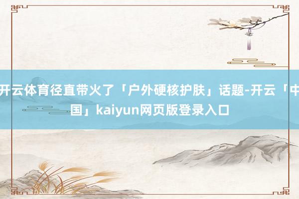 开云体育径直带火了「户外硬核护肤」话题-开云「中国」kaiyun网页版登录入口