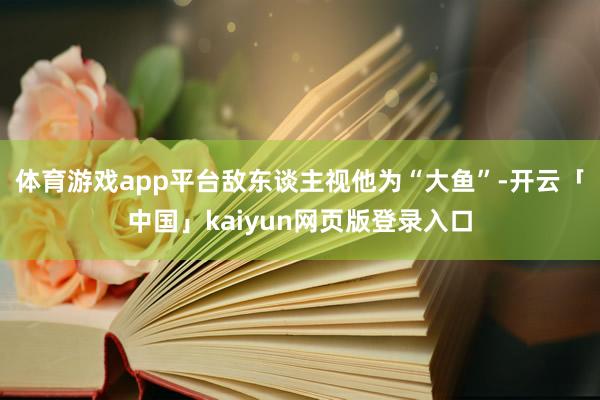 体育游戏app平台敌东谈主视他为“大鱼”-开云「中国」kaiyun网页版登录入口