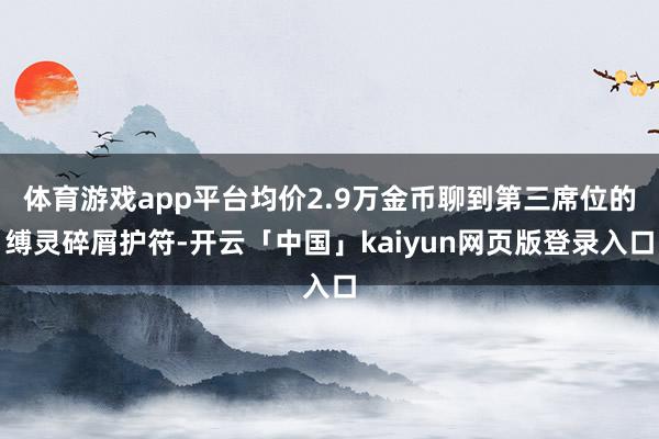 体育游戏app平台均价2.9万金币聊到第三席位的缚灵碎屑护符-开云「中国」kaiyun网页版登录入口