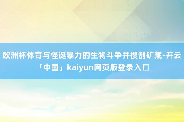 欧洲杯体育与怪诞暴力的生物斗争并搜刮矿藏-开云「中国」kaiyun网页版登录入口