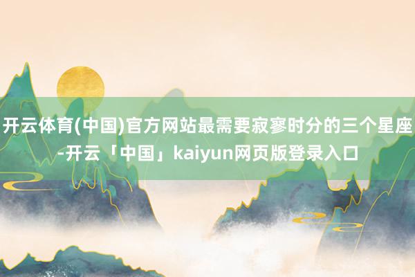 开云体育(中国)官方网站最需要寂寥时分的三个星座-开云「中国」kaiyun网页版登录入口