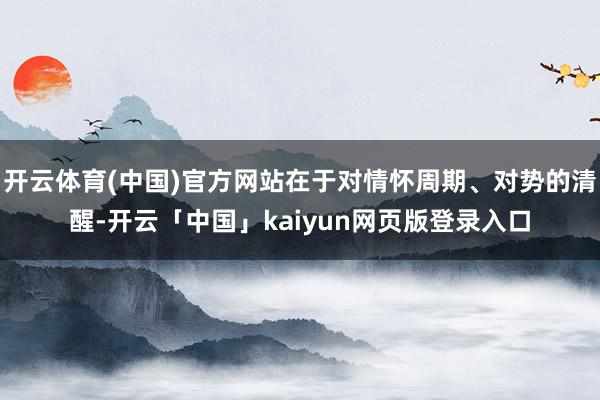 开云体育(中国)官方网站在于对情怀周期、对势的清醒-开云「中国」kaiyun网页版登录入口