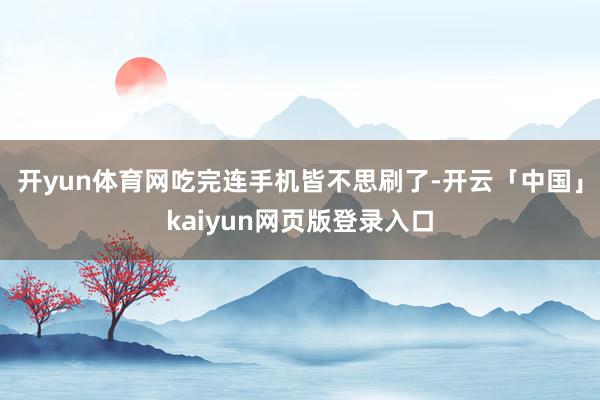 开yun体育网吃完连手机皆不思刷了-开云「中国」kaiyun网页版登录入口