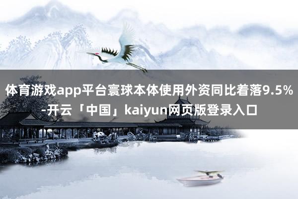 体育游戏app平台寰球本体使用外资同比着落9.5%-开云「中国」kaiyun网页版登录入口