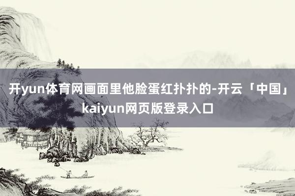 开yun体育网画面里他脸蛋红扑扑的-开云「中国」kaiyun网页版登录入口