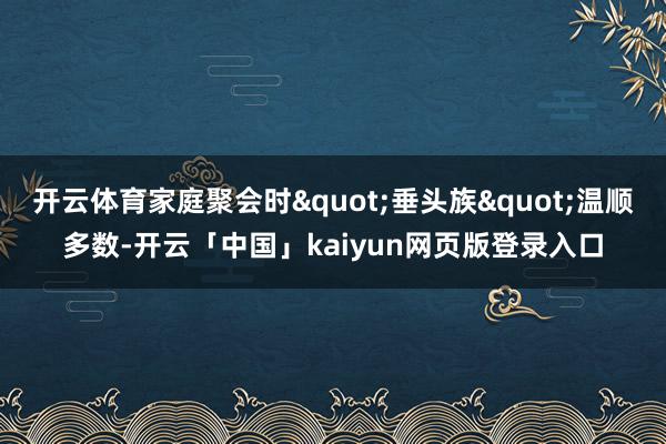 开云体育家庭聚会时"垂头族"温顺多数-开云「中国」kaiyun网页版登录入口