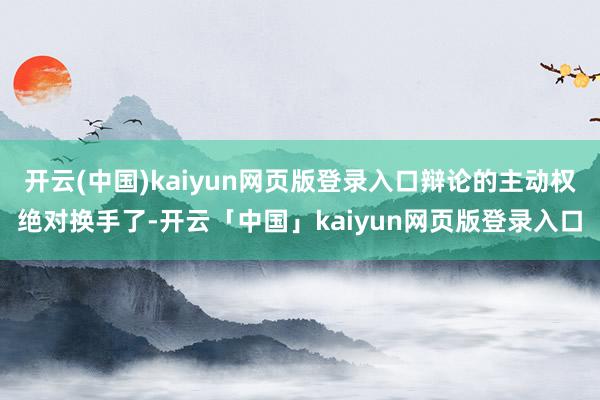 开云(中国)kaiyun网页版登录入口辩论的主动权绝对换手了-开云「中国」kaiyun网页版登录入口