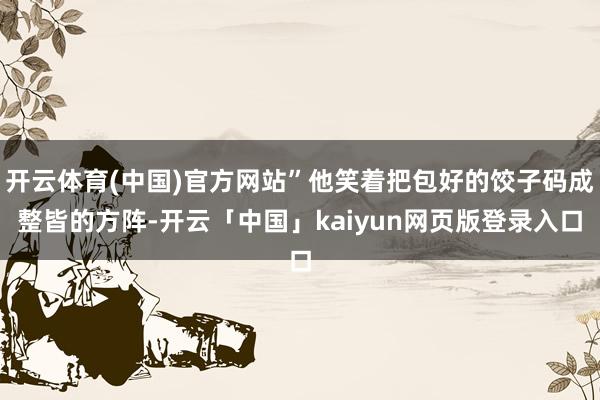 开云体育(中国)官方网站”他笑着把包好的饺子码成整皆的方阵-开云「中国」kaiyun网页版登录入口