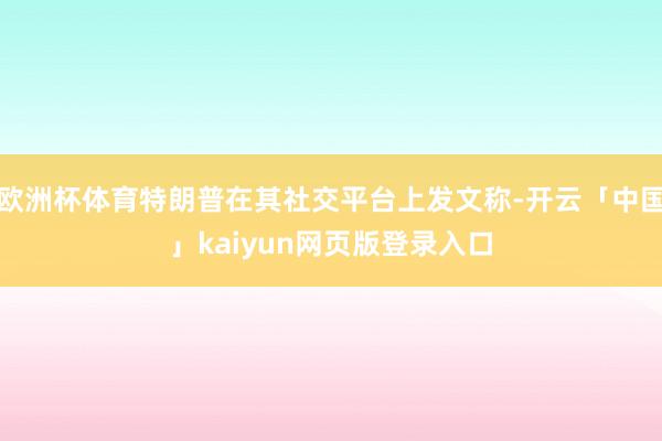 欧洲杯体育特朗普在其社交平台上发文称-开云「中国」kaiyun网页版登录入口