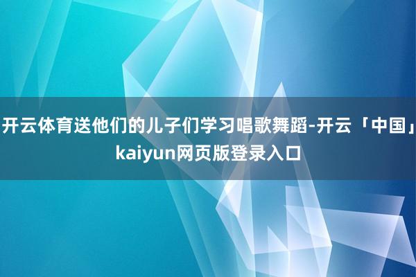 开云体育送他们的儿子们学习唱歌舞蹈-开云「中国」kaiyun网页版登录入口