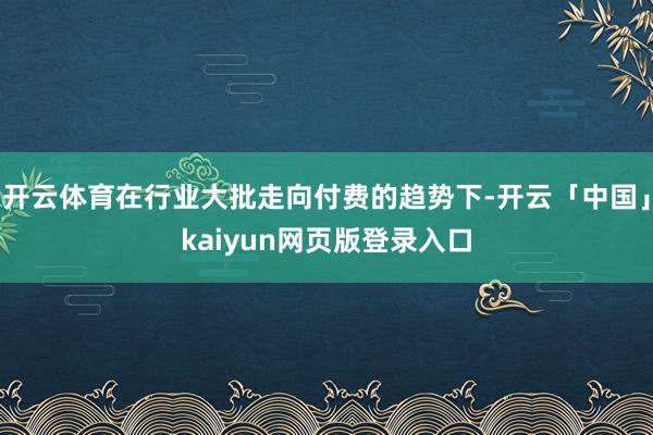 开云体育在行业大批走向付费的趋势下-开云「中国」kaiyun网页版登录入口