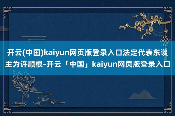 开云(中国)kaiyun网页版登录入口法定代表东谈主为许顺根-开云「中国」kaiyun网页版登录入口