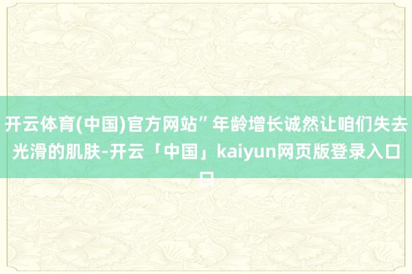 开云体育(中国)官方网站”年龄增长诚然让咱们失去光滑的肌肤-开云「中国」kaiyun网页版登录入口