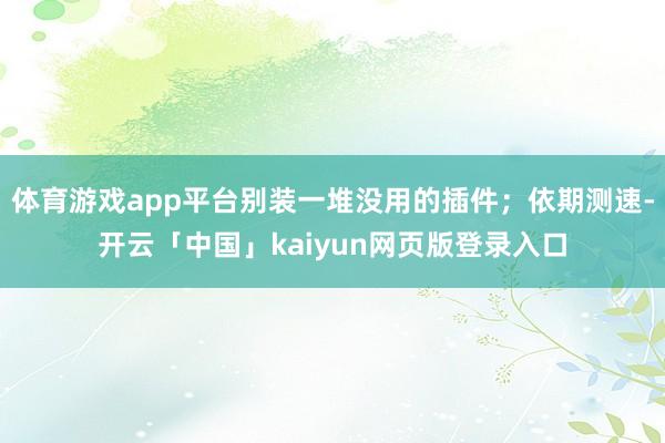 体育游戏app平台别装一堆没用的插件；依期测速-开云「中国」kaiyun网页版登录入口