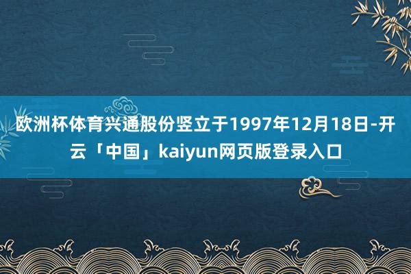 欧洲杯体育兴通股份竖立于1997年12月18日-开云「中国」kaiyun网页版登录入口